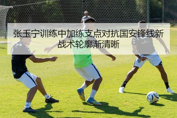 张玉宁训练中加练支点对抗国安锋线新战术轮廓渐清晰 | MILANSPORT